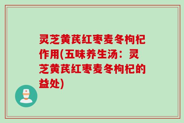灵芝黄芪红枣麦冬枸杞作用(五味养生汤：灵芝黄芪红枣麦冬枸杞的益处)