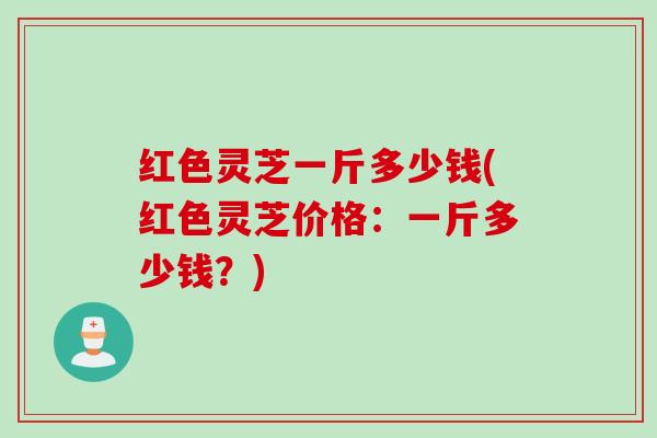 红色灵芝一斤多少钱(红色灵芝价格：一斤多少钱？)