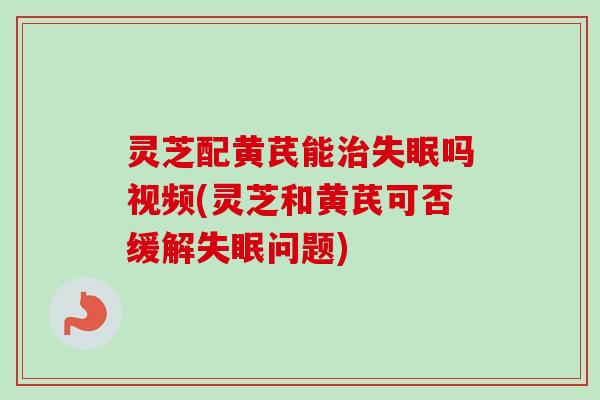 灵芝配黄芪能吗视频(灵芝和黄芪可否缓解问题)