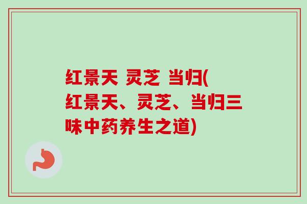 红景天 灵芝 当归(红景天、灵芝、当归三味中药养生之道)