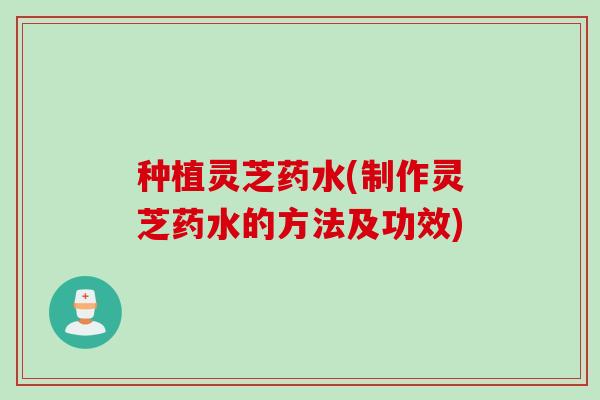 种植灵芝药水(制作灵芝药水的方法及功效)