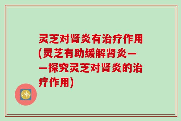 灵芝对肾炎有治疗作用(灵芝有助缓解肾炎——探究灵芝对肾炎的治疗作用)