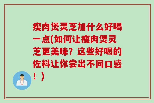 瘦肉煲灵芝加什么好喝一点(如何让瘦肉煲灵芝更美味？这些好喝的佐料让你尝出不同口感！)