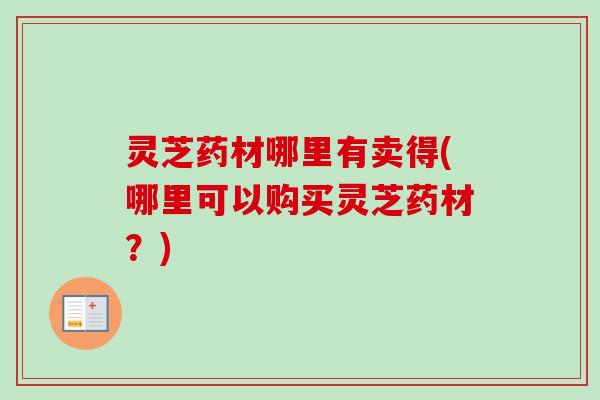 灵芝药材哪里有卖得(哪里可以购买灵芝药材？)
