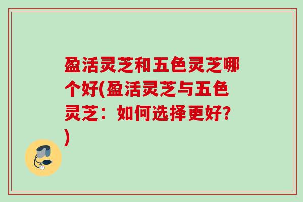 盈活灵芝和五色灵芝哪个好(盈活灵芝与五色灵芝：如何选择更好？)