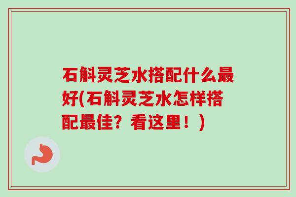石斛灵芝水搭配什么最好(石斛灵芝水怎样搭配最佳？看这里！)