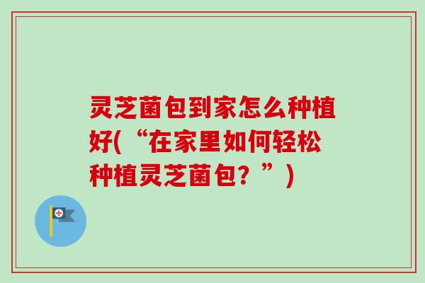 灵芝菌包到家怎么种植好(“在家里如何轻松种植灵芝菌包？”)