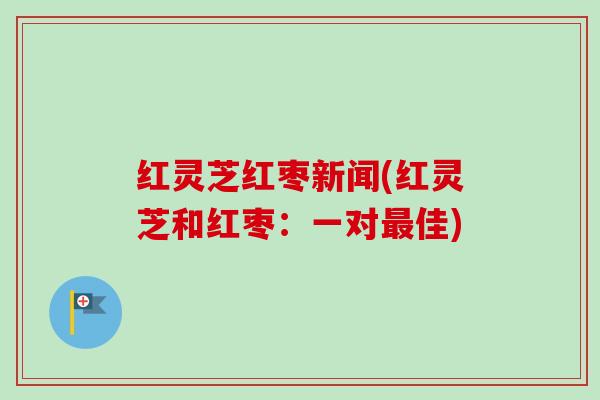 红灵芝红枣新闻(红灵芝和红枣：一对最佳)