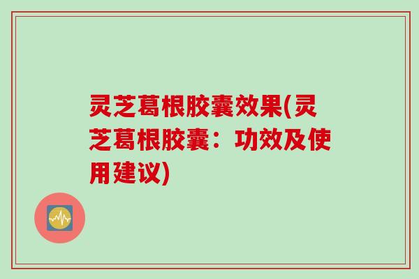 灵芝葛根胶囊效果(灵芝葛根胶囊：功效及使用建议)