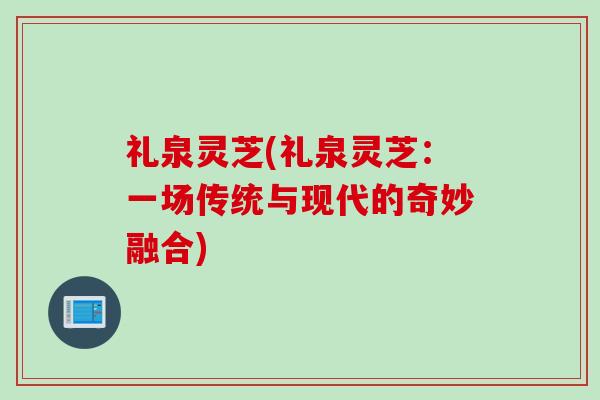 礼泉灵芝(礼泉灵芝:一场传统与现代的奇妙融合) 礼泉灵芝(礼泉灵芝:一场传统与现代的奇妙融合)