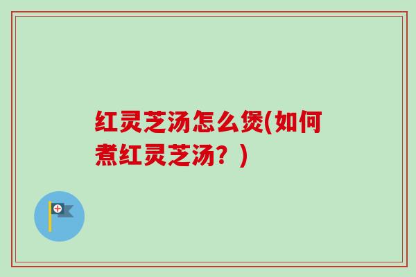 红灵芝汤怎么煲(如何煮红灵芝汤？)