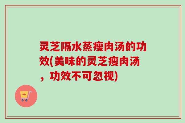 灵芝隔水蒸瘦肉汤的功效(美味的灵芝瘦肉汤,功效不可忽视) 灵芝隔水蒸瘦肉汤的功效(美味的灵芝瘦肉汤,功效不可忽视)