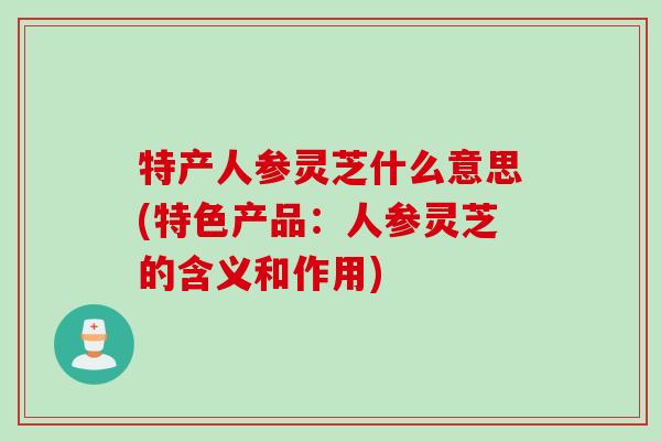特产人参灵芝什么意思(特色产品：人参灵芝的含义和作用)