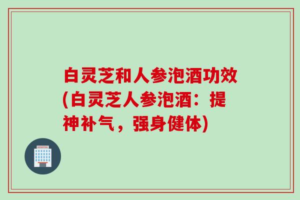 白灵芝和人参泡酒功效(白灵芝人参泡酒：提神补气，强身健体)