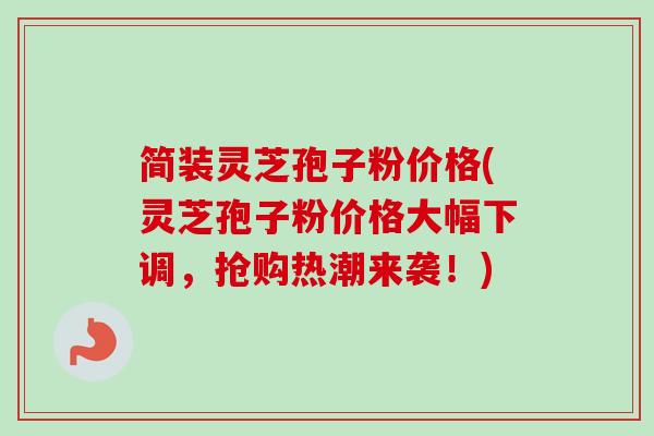 简装灵芝孢子粉价格(灵芝孢子粉价格大幅下调，抢购热潮来袭！)