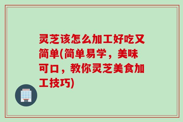 灵芝该怎么加工好吃又简单(简单易学，美味可口，教你灵芝美食加工技巧)