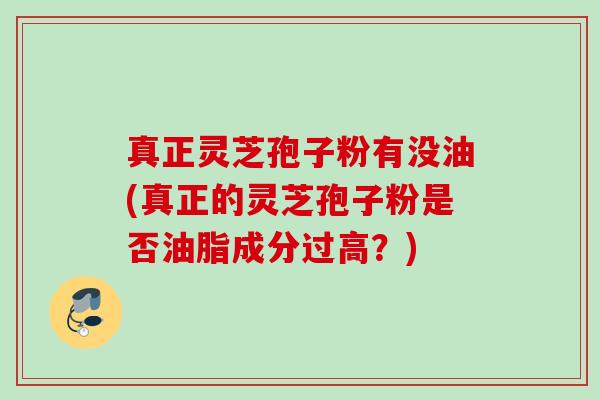 真正灵芝孢子粉有没油(真正的灵芝孢子粉是否油脂成分过高？)