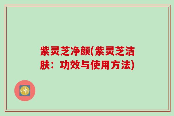 紫灵芝净颜(紫灵芝洁肤:功效与使用方法) 紫灵芝净颜(紫灵芝洁肤:功效与使用方法)