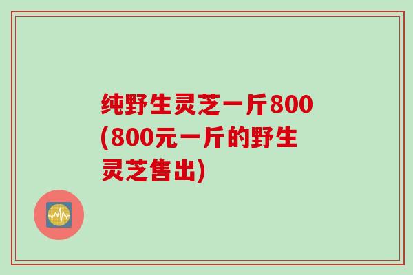 纯野生灵芝一斤800(800元一斤的野生灵芝售出) 纯野生灵芝一斤800(800元一斤的野生灵芝售出)
