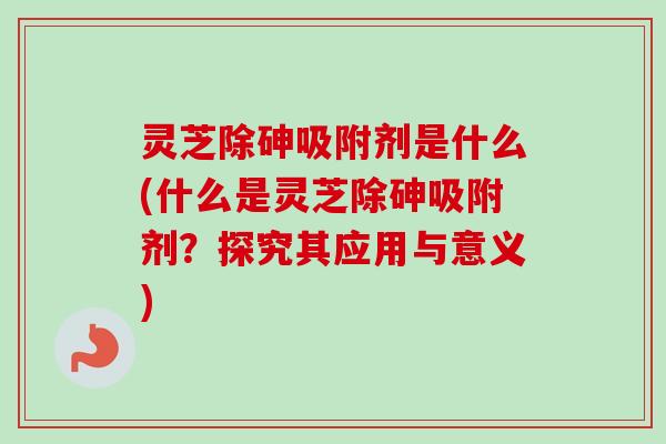 灵芝除砷吸附剂是什么(什么是灵芝除砷吸附剂？探究其应用与意义)