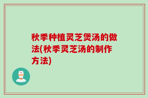 秋季种植灵芝煲汤的做法(秋季灵芝汤的制作方法)