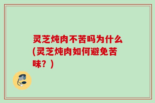 灵芝炖肉不苦吗为什么(灵芝炖肉如何避免苦味？)