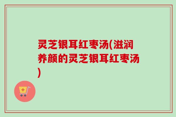 灵芝银耳红枣汤(滋润养颜的灵芝银耳红枣汤)