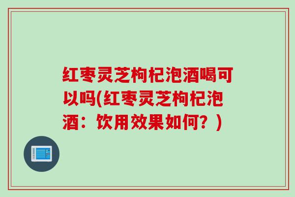 红枣灵芝枸杞泡酒喝可以吗(红枣灵芝枸杞泡酒：饮用效果如何？)