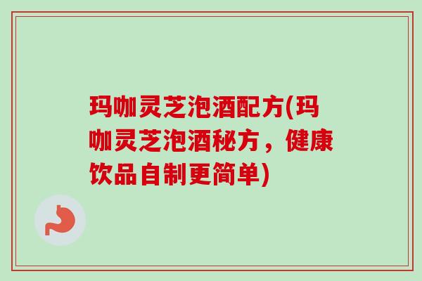 玛咖灵芝泡酒配方(玛咖灵芝泡酒秘方,健康饮品自制更简单) 玛咖灵芝泡酒配方(玛咖灵芝泡酒秘方,健康饮品自制更简单)