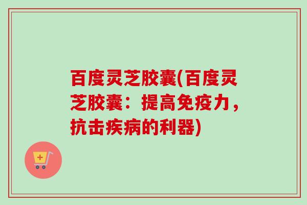 百度灵芝胶囊(百度灵芝胶囊：提高免疫力，抗击疾病的利器)