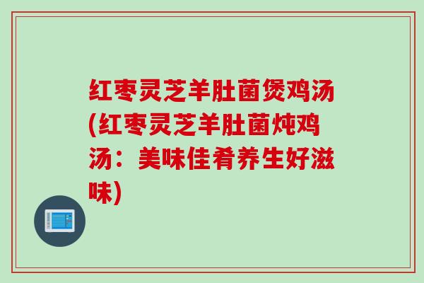 红枣灵芝羊肚菌煲鸡汤(红枣灵芝羊肚菌炖鸡汤:美味佳肴养生好滋味) 红枣灵芝羊肚菌煲鸡汤(红枣灵芝羊肚菌炖鸡汤:美味佳肴养生好滋味)