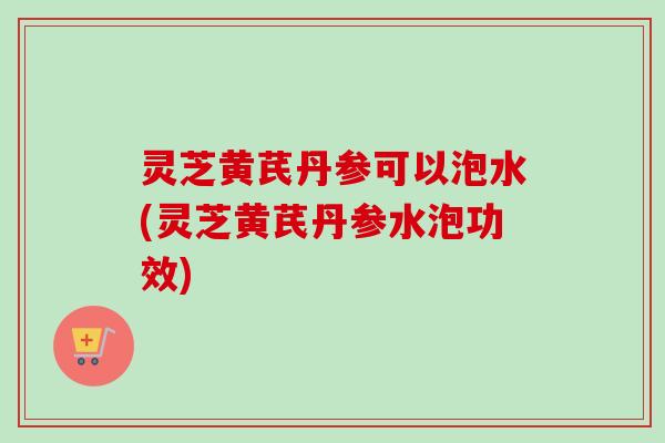 灵芝黄芪丹参可以泡水(灵芝黄芪丹参水泡功效) 灵芝黄芪丹参可以泡水(灵芝黄芪丹参水泡功效)