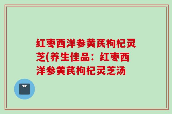 红枣西洋参黄芪枸杞灵芝(养生佳品：红枣西洋参黄芪枸杞灵芝汤