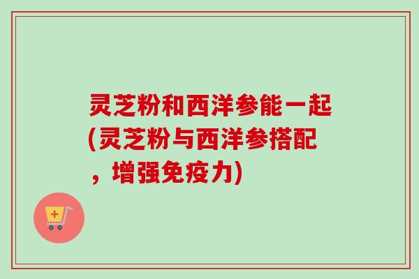 灵芝粉和西洋参能一起(灵芝粉与西洋参搭配，增强免疫力)