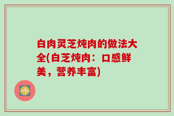 白肉灵芝炖肉的做法大全(白芝炖肉:口感鲜美,营养丰富) 白肉灵芝炖肉的做法大全(白芝炖肉:口感鲜美,营养丰富)