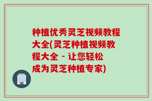 种植优秀灵芝视频教程大全(灵芝种植视频教程大全 - 让您轻松成为灵芝种植专家)