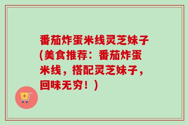 番茄炸蛋米线灵芝妹子(美食推荐：番茄炸蛋米线，搭配灵芝妹子，回味无穷！)