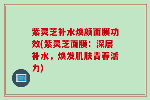 紫灵芝补水焕颜面膜功效(紫灵芝面膜：深层补水，焕发肌肤青春活力)