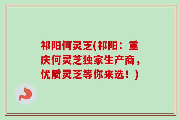 祁阳何灵芝(祁阳：重庆何灵芝独家生产商，优质灵芝等你来选！)