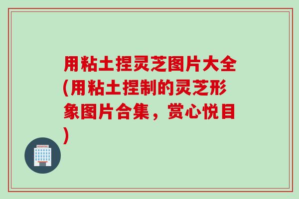 用粘土捏灵芝图片大全(用粘土捏制的灵芝形象图片合集，赏心悦目)
