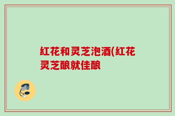 红花和灵芝泡酒(红花灵芝酿就佳酿