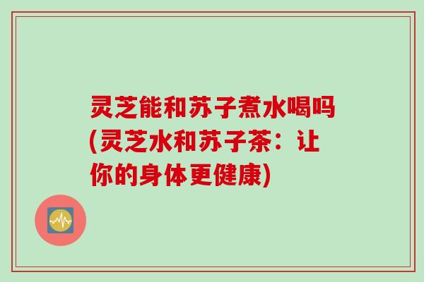 灵芝能和苏子煮水喝吗(灵芝水和苏子茶:让你的身体更健康) 灵芝能和苏子煮水喝吗(灵芝水和苏子茶:让你的身体更健康)