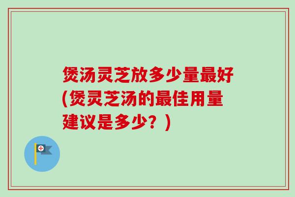 煲汤灵芝放多少量最好(煲灵芝汤的最佳用量建议是多少？)