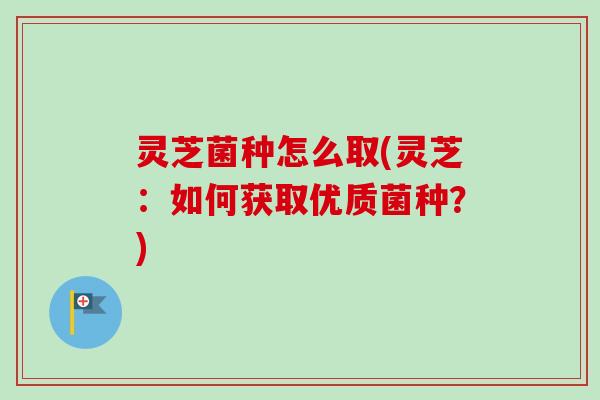 灵芝菌种怎么取(灵芝：如何获取优质菌种？)