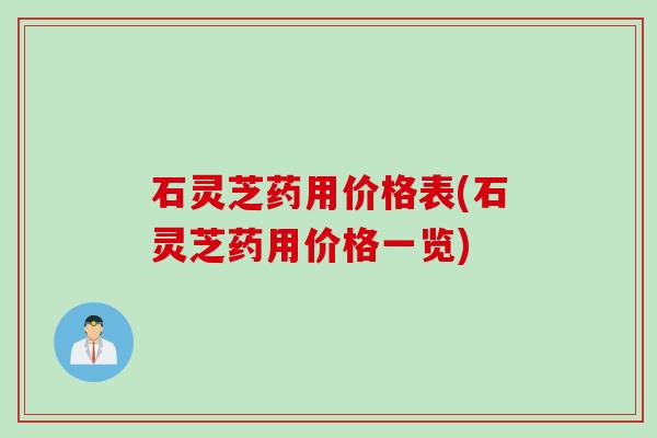 石灵芝药用价格表(石灵芝药用价格一览)