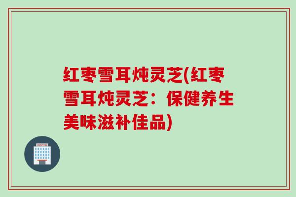 红枣雪耳炖灵芝(红枣雪耳炖灵芝：保健养生美味滋补佳品)