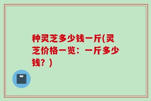 种灵芝多少钱一斤(灵芝价格一览:一斤多少钱?) 种灵芝多少钱一斤(灵芝价格一览:一斤多少钱?)