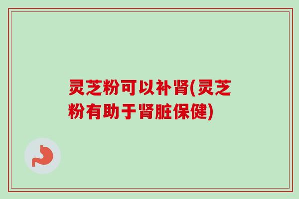 灵芝粉可以补肾(灵芝粉有助于肾脏保健)