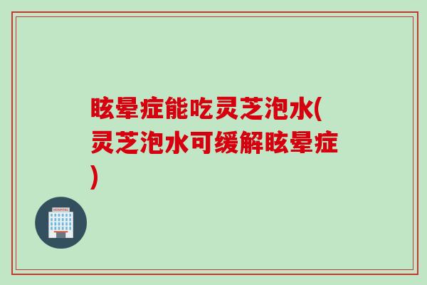 眩晕症能吃灵芝泡水(灵芝泡水可缓解眩晕症)