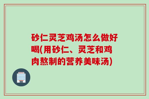 砂仁灵芝鸡汤怎么做好喝(用砂仁、灵芝和鸡肉熬制的营养美味汤)